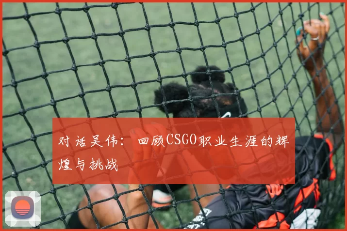 对话吴伟：回顾CSGO职业生涯的辉煌与挑战
