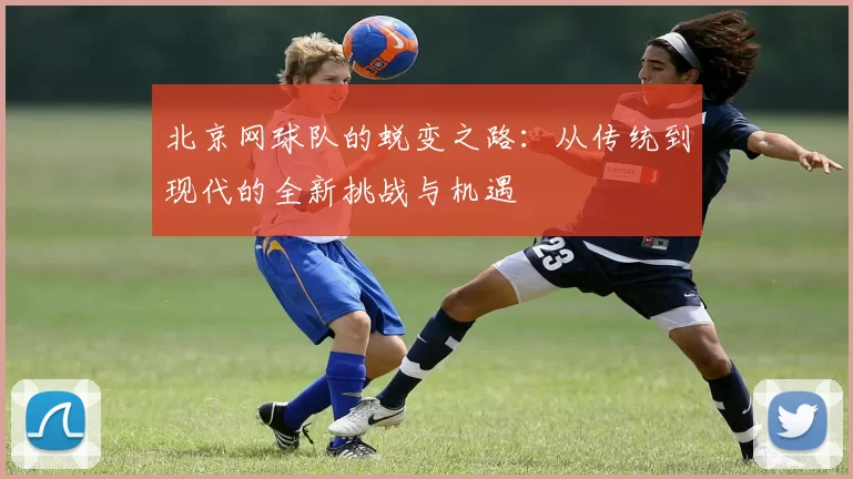 北京网球队的蜕变之路：从传统到现代的全新挑战与机遇
