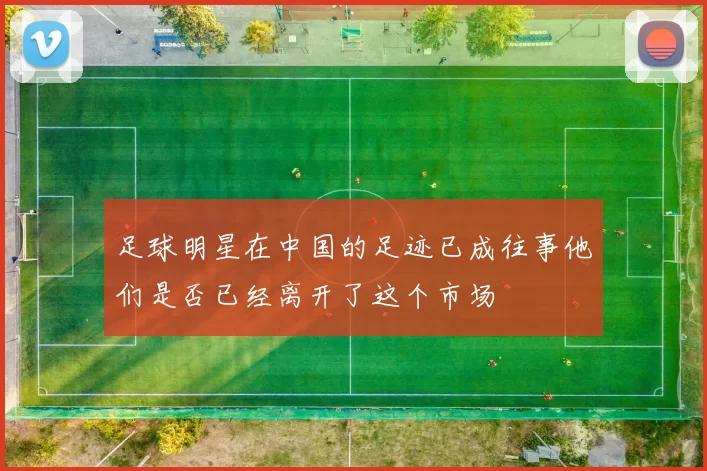 足球明星在中国的足迹已成往事他们是否已经离开了这个市场