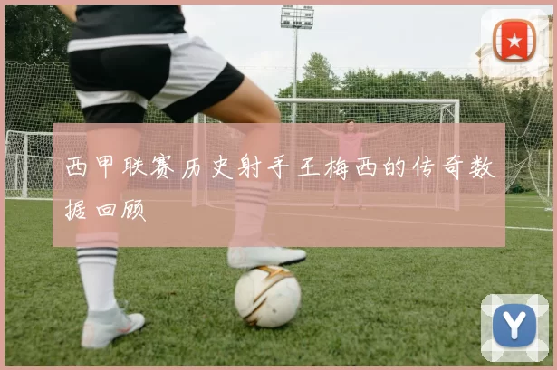 西甲联赛历史射手王梅西的传奇数据回顾