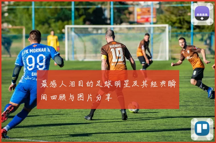 最感人泪目的足球明星及其经典瞬间回顾与图片分享