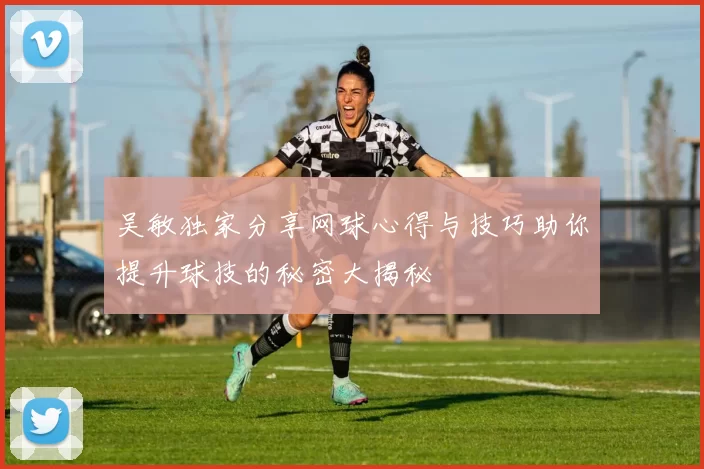 吴敏独家分享网球心得与技巧助你提升球技的秘密大揭秘