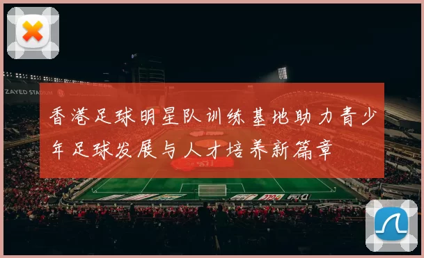 香港足球明星队训练基地助力青少年足球发展与人才培养新篇章