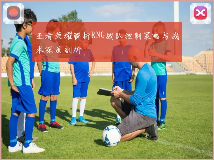 王者荣耀解析RNG战队控制策略与战术深度剖析