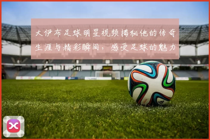大伊布足球明星视频揭秘他的传奇生涯与精彩瞬间，感受足球的魅力与激情