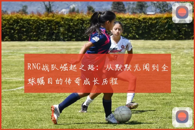 RNG战队崛起之路：从默默无闻到全球瞩目的传奇成长历程