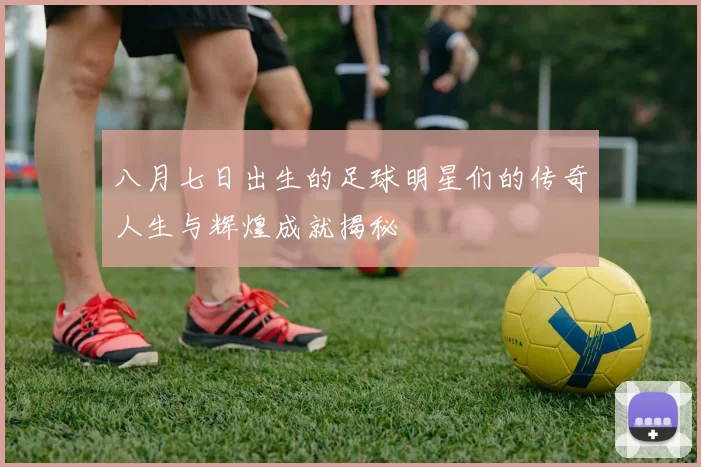 八月七日出生的足球明星们的传奇人生与辉煌成就揭秘