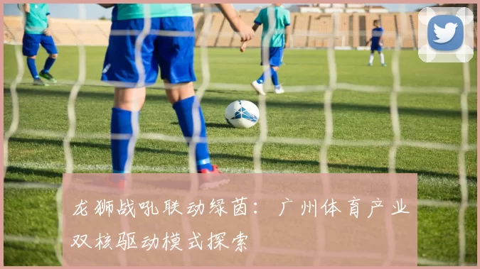 龙狮战吼联动绿茵：广州体育产业双核驱动模式探索