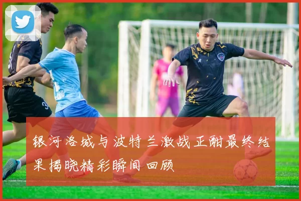 银河洛城与波特兰激战正酣最终结果揭晓精彩瞬间回顾