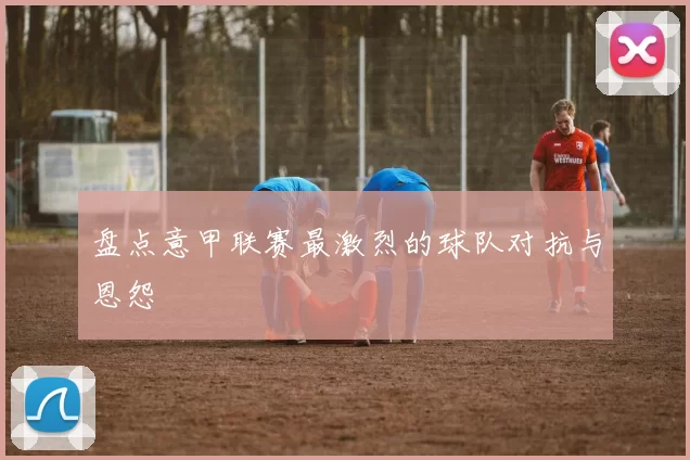 盘点意甲联赛最激烈的球队对抗与恩怨