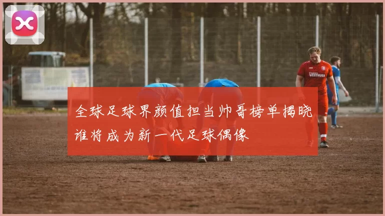 全球足球界颜值担当帅哥榜单揭晓谁将成为新一代足球偶像