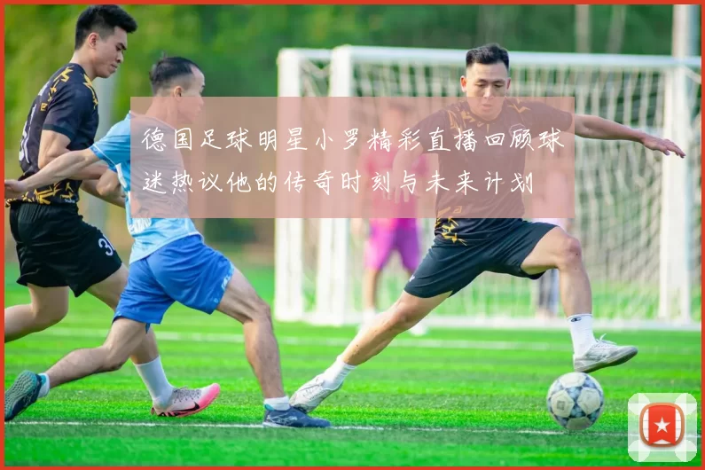 德国足球明星小罗精彩直播回顾球迷热议他的传奇时刻与未来计划