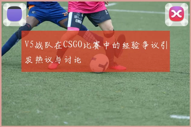 V5战队在CSGO比赛中的经验争议引发热议与讨论