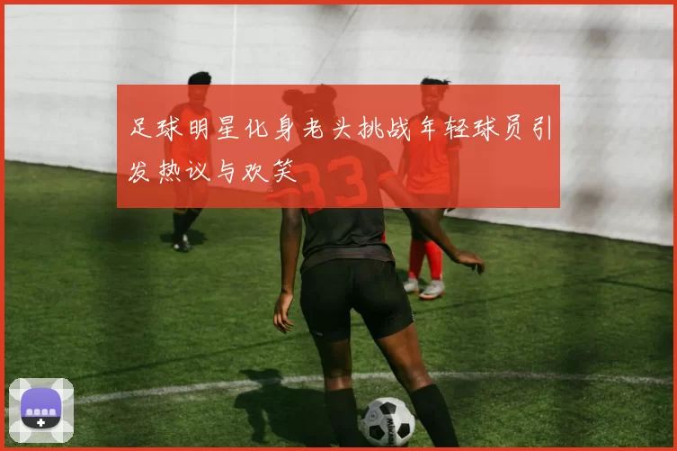 足球明星化身老头挑战年轻球员引发热议与欢笑