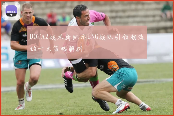 DOTA2战术新纪元LNG战队引领潮流的十大策略解析