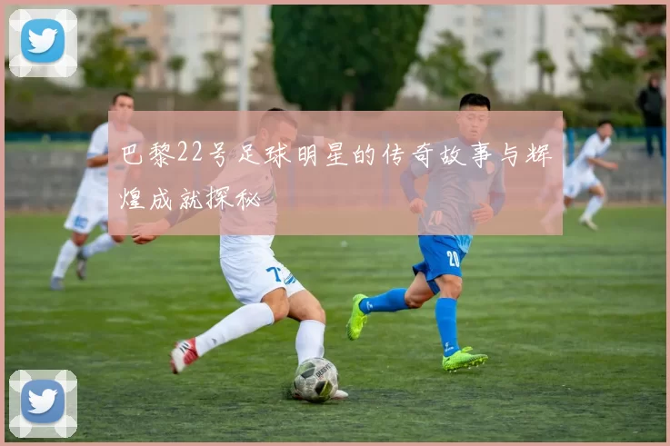 巴黎22号足球明星的传奇故事与辉煌成就探秘