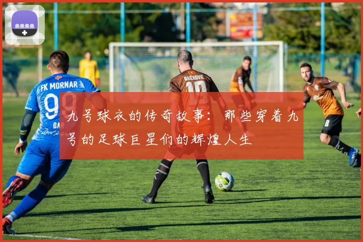 九号球衣的传奇故事：那些穿着九号的足球巨星们的辉煌人生