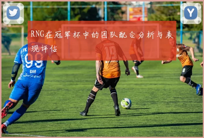RNG在冠军杯中的团队配合分析与表现评估