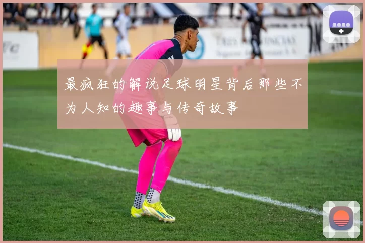 最疯狂的解说足球明星背后那些不为人知的趣事与传奇故事