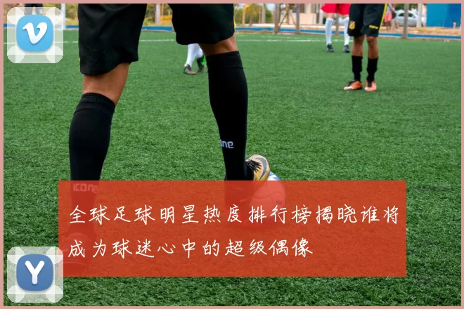 全球足球明星热度排行榜揭晓谁将成为球迷心中的超级偶像