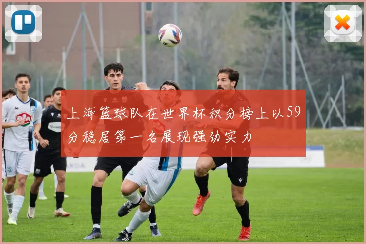 上海篮球队在世界杯积分榜上以59分稳居第一名展现强劲实力