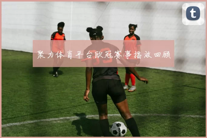 聚力体育平台欧冠赛事播放回顾