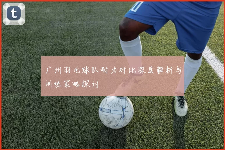 广州羽毛球队耐力对比深度解析与训练策略探讨
