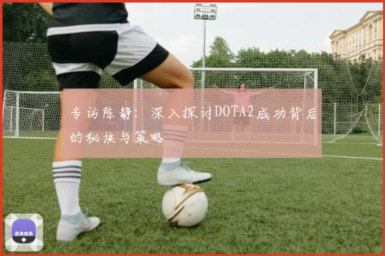专访陈静：深入探讨DOTA2成功背后的秘诀与策略