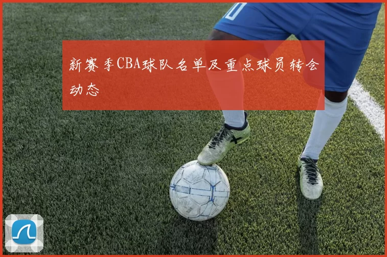 新赛季CBA球队名单及重点球员转会动态