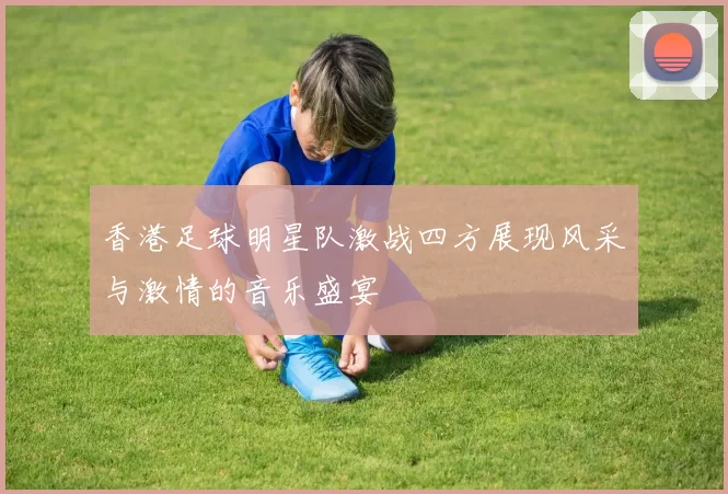 香港足球明星队激战四方展现风采与激情的音乐盛宴
