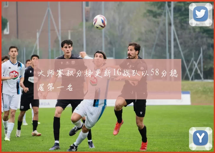 大师赛积分榜更新IG战队以58分稳居第一名