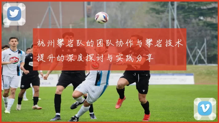 杭州攀岩队的团队协作与攀岩技术提升的深度探讨与实践分享