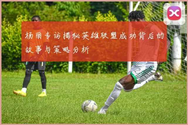 杨丽专访揭秘英雄联盟成功背后的故事与策略分析