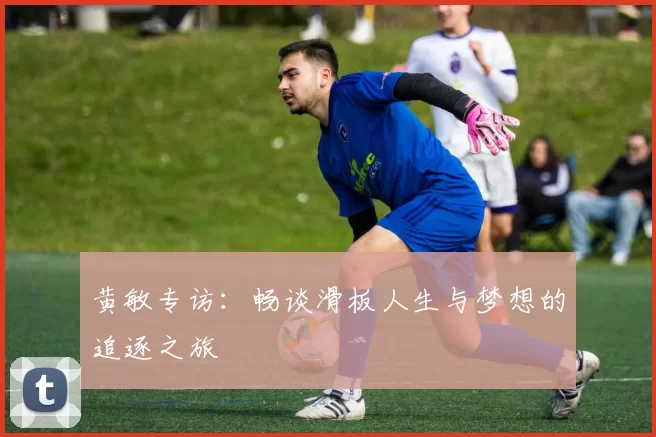 黄敏专访：畅谈滑板人生与梦想的追逐之旅