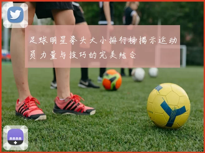 足球明星拳头大小排行榜揭示运动员力量与技巧的完美结合