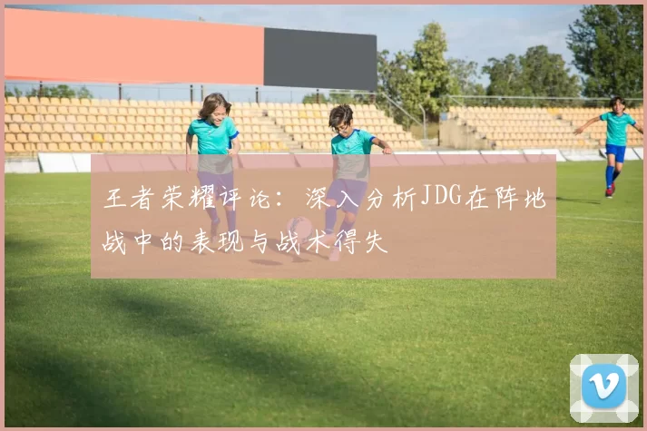 王者荣耀评论：深入分析JDG在阵地战中的表现与战术得失