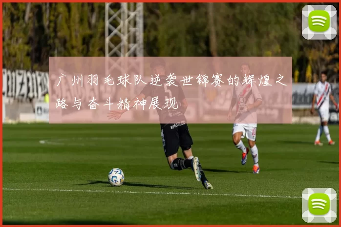 广州羽毛球队逆袭世锦赛的辉煌之路与奋斗精神展现