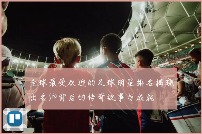 全球最受欢迎的足球明星排名揭晓出名帅背后的传奇故事与成就