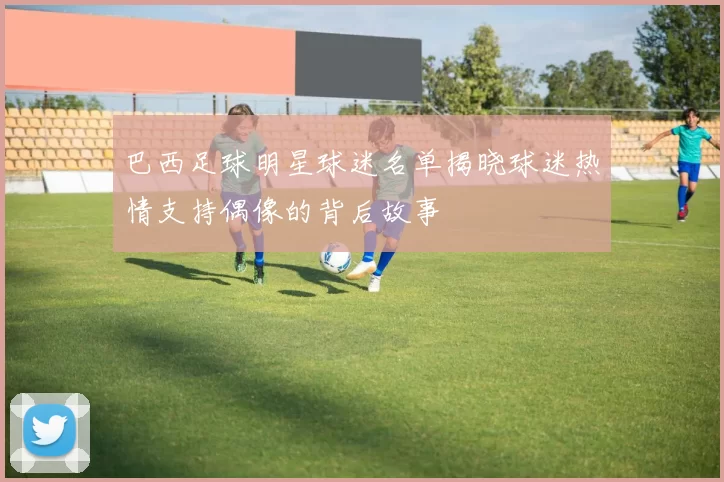 巴西足球明星球迷名单揭晓球迷热情支持偶像的背后故事