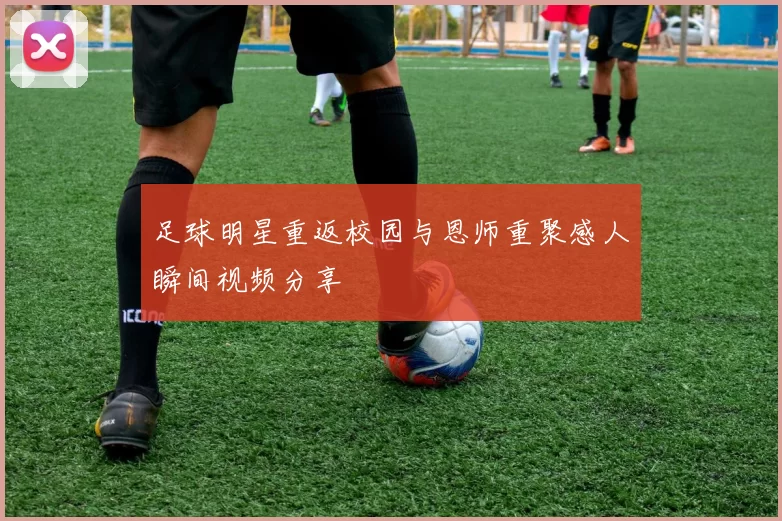 足球明星重返校园与恩师重聚感人瞬间视频分享