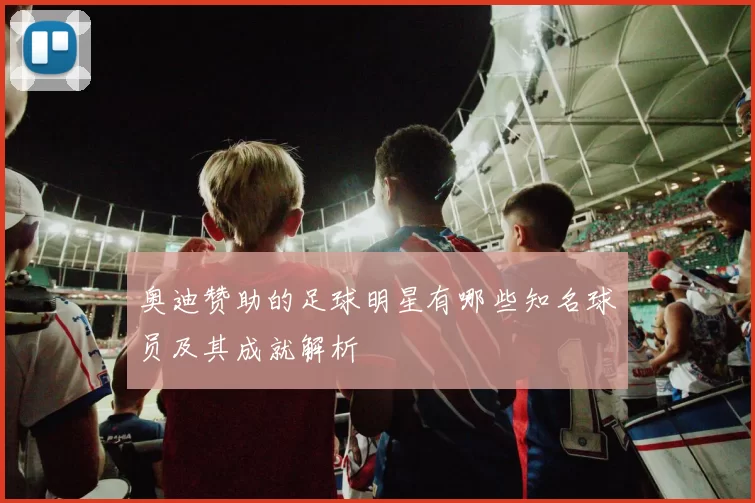 奥迪赞助的足球明星有哪些知名球员及其成就解析