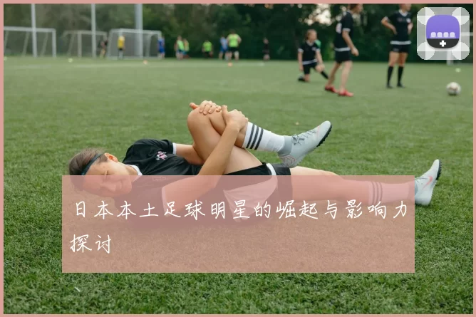 日本本土足球明星的崛起与影响力探讨