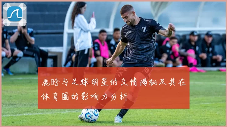 鹿晗与足球明星的交情揭秘及其在体育圈的影响力分析