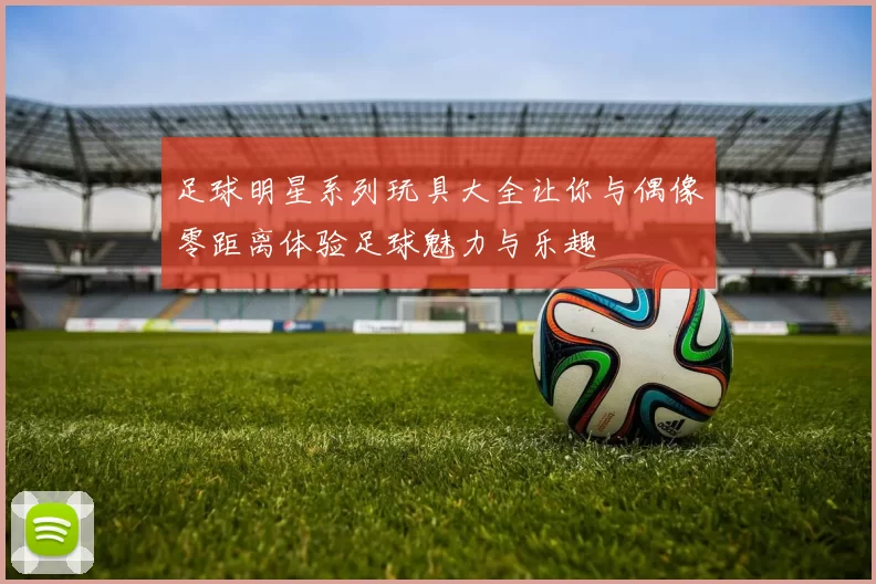 足球明星系列玩具大全让你与偶像零距离体验足球魅力与乐趣