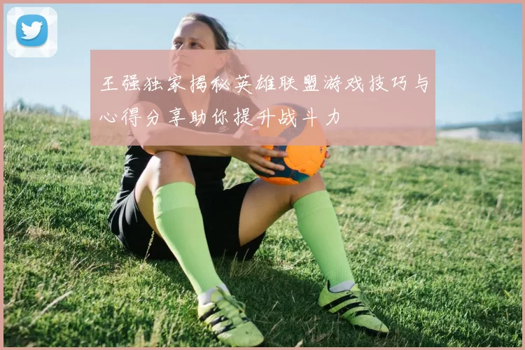 王强独家揭秘英雄联盟游戏技巧与心得分享助你提升战斗力