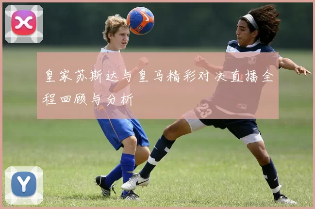 皇家苏斯达与皇马精彩对决直播全程回顾与分析