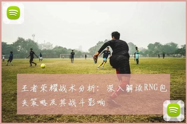 王者荣耀战术分析：深入解读RNG包夹策略及其战斗影响