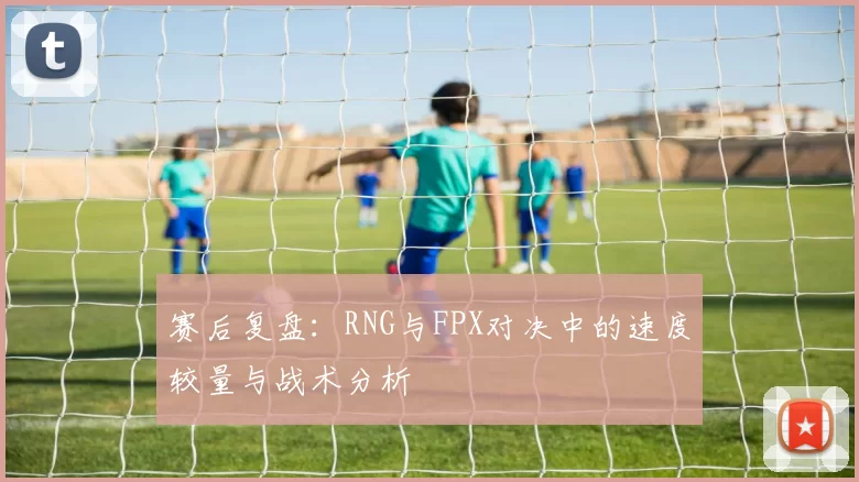 赛后复盘：RNG与FPX对决中的速度较量与战术分析