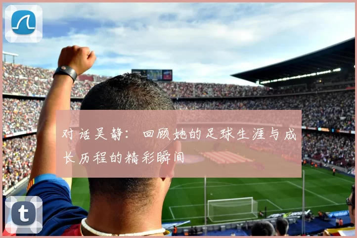 对话吴静：回顾她的足球生涯与成长历程的精彩瞬间