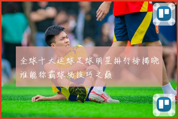 全球十大运球足球明星排行榜揭晓谁能称霸球场技巧之巅